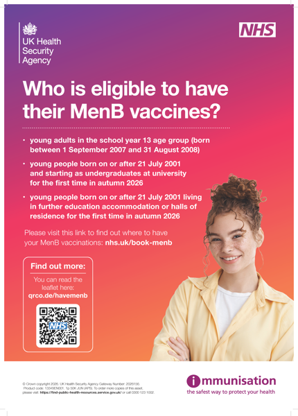 Who is eligible to have their MenB vaccines? • young adults in the school year 13 age group (born between 1 September 2007 and 31 August 2008) • young people born on or after 21 July 2001 and starting as undergraduates at university for the first time in autumn 2026 • young people born on or after 21 July 2001 living in further education accommodation or halls of residence for the first time in autumn 2026 Find out more: You can read the leaflet here: qrco.de/havemenb Please visit this link to find out where to have your MenB vaccinations: nhs.uk/book-menb